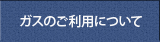 ガスのご利用について