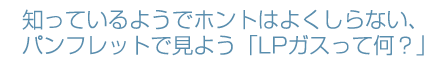 知っているようでホントはよく知らない、パンフレットで見よう「LPガスって何？」