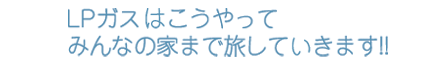 LPガスはこうやってみんなの家まで旅してきます！