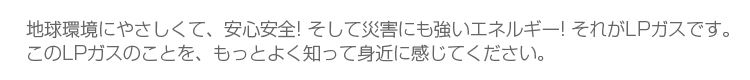 地球環境にやさしくて、安心・安全！そして災害にも強いエネルギー！それがエルピーガスです。このエルピーガスのことを、もっとよく知って身近に感じてください。