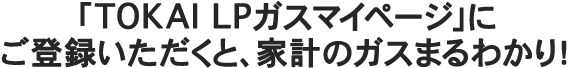 「TOKAI-LPガスマイぺージ」にご登録いただくと、家計のガスまるわかり！