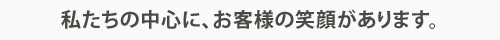 私たちの中心、お客様の笑顔があります。